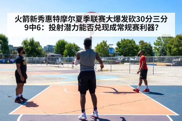 火箭新秀惠特摩尔夏季联赛大爆发砍30分三分9中6：投射潜力能否兑现成常规赛利器？
