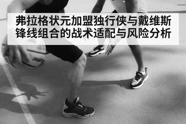 弗拉格状元加盟独行侠与戴维斯锋线组合的战术适配与风险分析